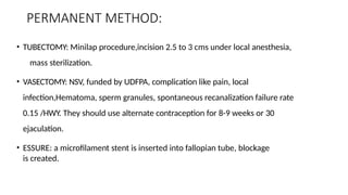PERMANENT METHOD:
• TUBECTOMY: Minilap procedure,incision 2.5 to 3 cms under local anesthesia,
mass sterilization.
• VASECTOMY: NSV, funded by UDFPA, complication like pain, local
infection,Hematoma, sperm granules, spontaneous recanalization failure rate
0.15 /HWY. They should use alternate contraception for 8-9 weeks or 30
ejaculation.
• ESSURE: a microfilament stent is inserted into fallopian tube, blockage
is created.
 