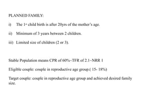 PLANNED FAMILY:
i) The 1st child birth is after 20yrs of the mother’s age.
ii) Minimum of 3 years between 2 children.
iii) Limited size of children (2 or 3).
Stable Population means CPR of 60%~TFR of 2.1~NRR 1
Eligible couple: couple in reproductive age group.( 15- 18%)
Target couple: couple in reproductive age group and achieved desired family
size.
 
