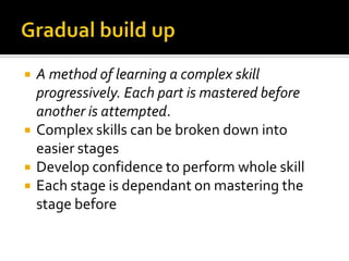 Gradual build upA method of learning a complex skill progressively. Each part is mastered before another is attempted.Complex skills can be broken down into easier stagesDevelop confidence to perform whole skillEach stage is dependant on mastering the stage before