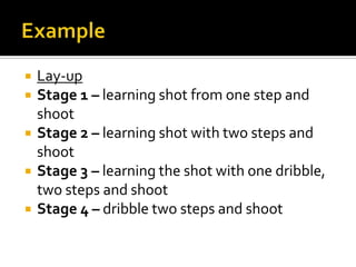 ExampleLay-upStage 1 – learning shot from one step and shootStage 2 – learning shot with two steps and shootStage 3 – learning the shot with one dribble, two steps and shootStage 4 – dribble two steps and shoot