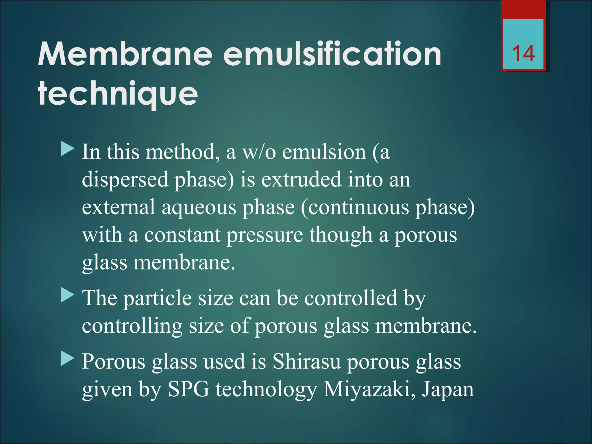Membrane emulsification
technique
 In this method, a w/o emulsion (a
dispersed phase) is extruded into an
external aqueous phase (continuous phase)
with a constant pressure though a porous
glass membrane.
 The particle size can be controlled by
controlling size of porous glass membrane.
 Porous glass used is Shirasu porous glass
given by SPG technology Miyazaki, Japan
14
 