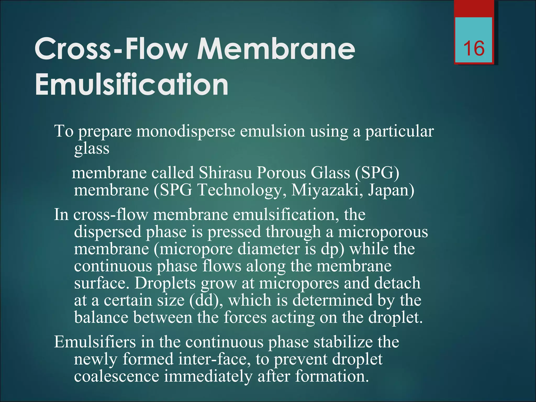 Cross-Flow Membrane
Emulsification
To prepare monodisperse emulsion using a particular
glass
membrane called Shirasu Porous Glass (SPG)
membrane (SPG Technology, Miyazaki, Japan)
In cross-flow membrane emulsification, the
dispersed phase is pressed through a microporous
membrane (micropore diameter is dp) while the
continuous phase flows along the membrane
surface. Droplets grow at micropores and detach
at a certain size (dd), which is determined by the
balance between the forces acting on the droplet.
Emulsifiers in the continuous phase stabilize the
newly formed inter-face, to prevent droplet
coalescence immediately after formation.
16
 