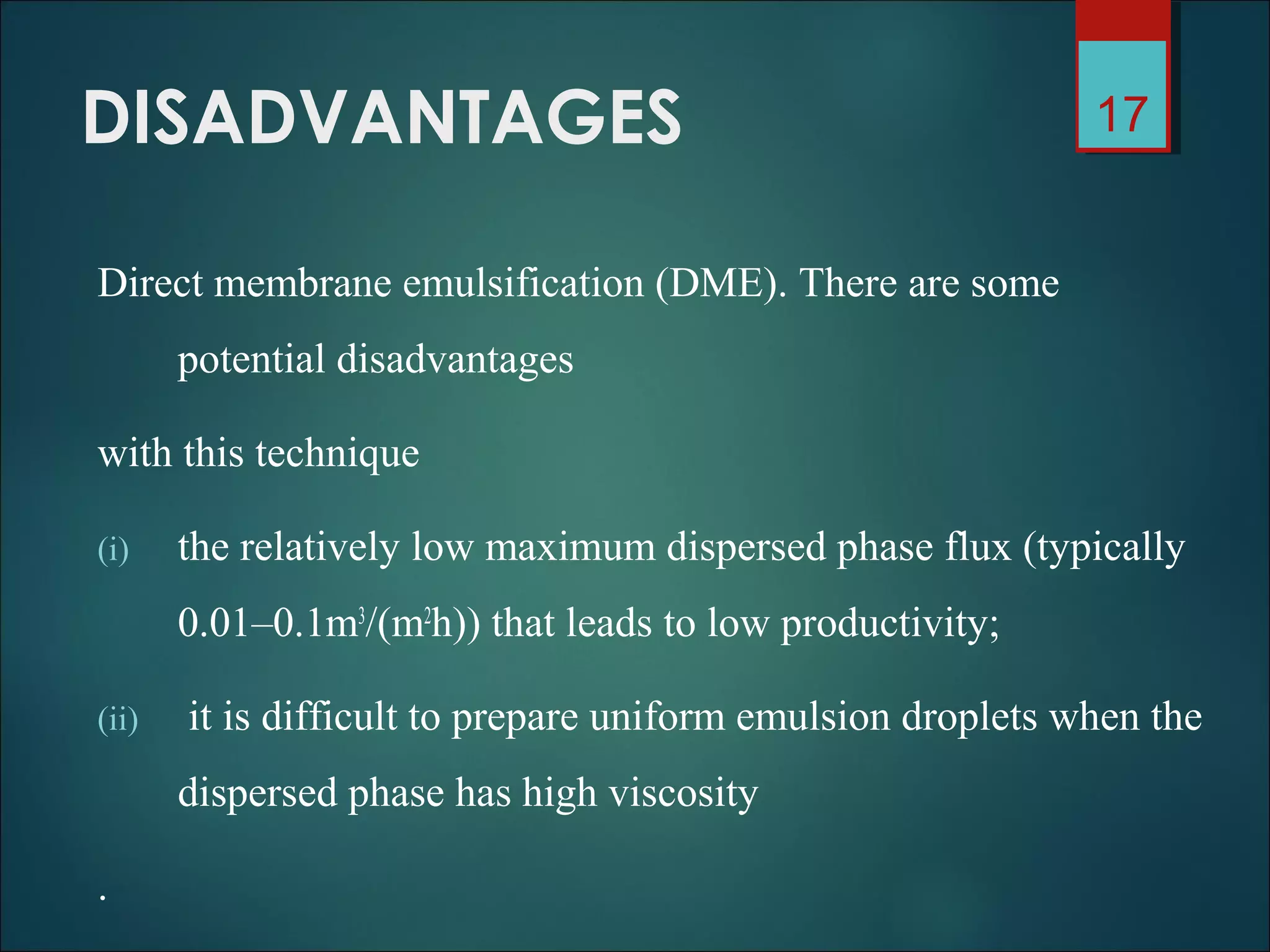 DISADVANTAGES
Direct membrane emulsification (DME). There are some
potential disadvantages
with this technique
(i) the relatively low maximum dispersed phase flux (typically
0.01–0.1m3
/(m2
h)) that leads to low productivity;
(ii) it is difficult to prepare uniform emulsion droplets when the
dispersed phase has high viscosity
.
17
 