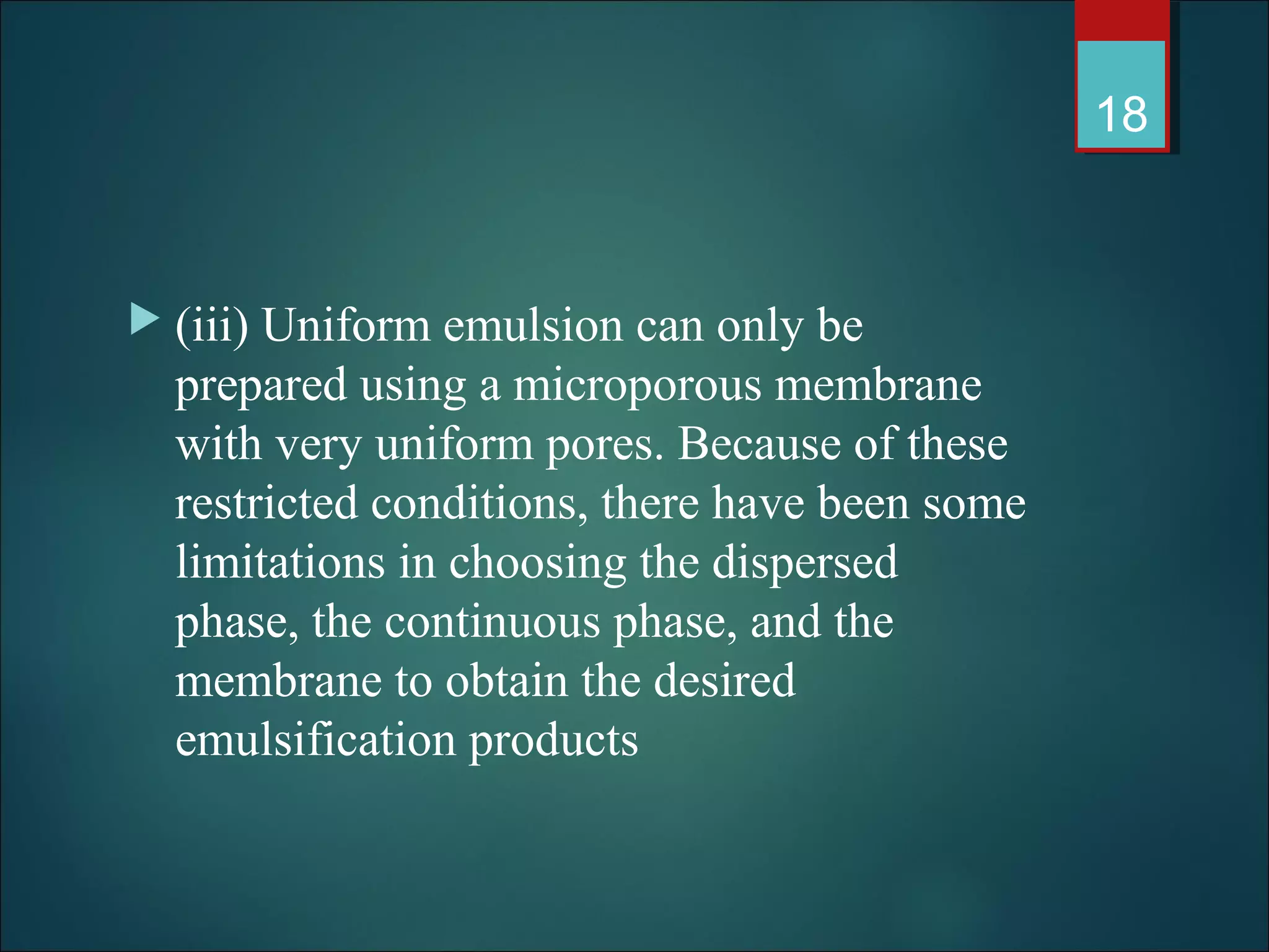  (iii) Uniform emulsion can only be
prepared using a microporous membrane
with very uniform pores. Because of these
restricted conditions, there have been some
limitations in choosing the dispersed
phase, the continuous phase, and the
membrane to obtain the desired
emulsification products
18
 