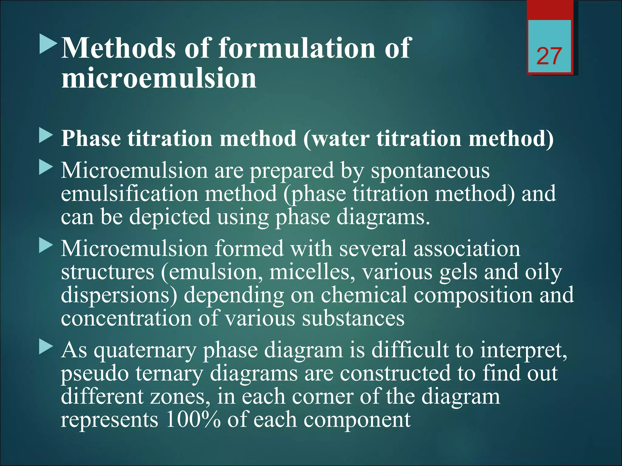 Methods of formulation of
microemulsion
 Phase titration method (water titration method)
 Microemulsion are prepared by spontaneous
emulsification method (phase titration method) and
can be depicted using phase diagrams.
 Microemulsion formed with several association
structures (emulsion, micelles, various gels and oily
dispersions) depending on chemical composition and
concentration of various substances
 As quaternary phase diagram is difficult to interpret,
pseudo ternary diagrams are constructed to find out
different zones, in each corner of the diagram
represents 100% of each component
27
 