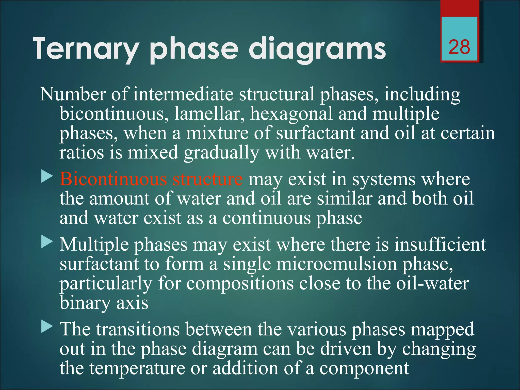 Ternary phase diagrams
Number of intermediate structural phases, including
bicontinuous, lamellar, hexagonal and multiple
phases, when a mixture of surfactant and oil at certain
ratios is mixed gradually with water.
 Bicontinuous structure may exist in systems where
the amount of water and oil are similar and both oil
and water exist as a continuous phase
 Multiple phases may exist where there is insufficient
surfactant to form a single microemulsion phase,
particularly for compositions close to the oil-water
binary axis
 The transitions between the various phases mapped
out in the phase diagram can be driven by changing
the temperature or addition of a component
28
 