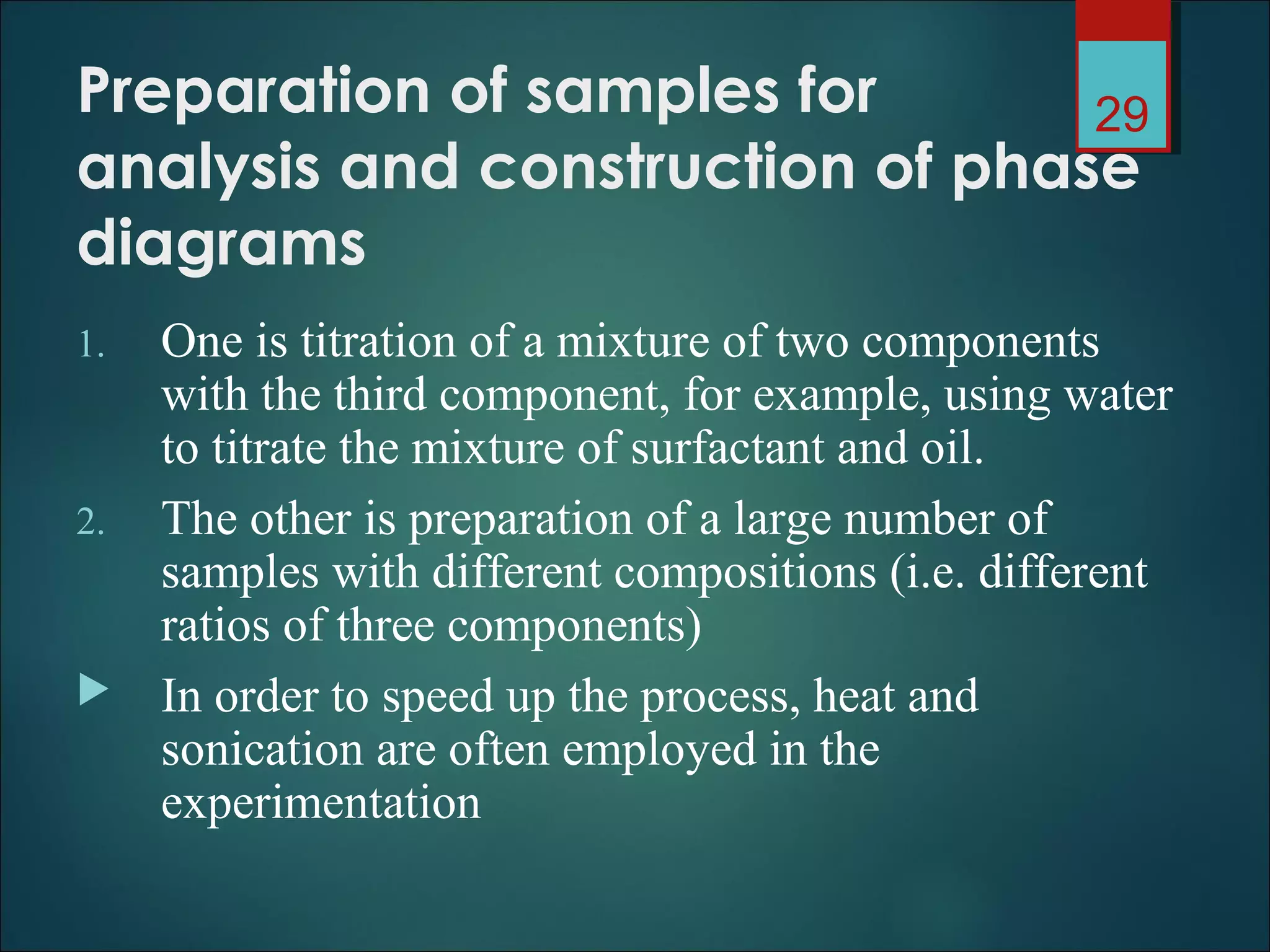 Preparation of samples for
analysis and construction of phase
diagrams
1. One is titration of a mixture of two components
with the third component, for example, using water
to titrate the mixture of surfactant and oil.
2. The other is preparation of a large number of
samples with different compositions (i.e. different
ratios of three components)
 In order to speed up the process, heat and
sonication are often employed in the
experimentation
29
 