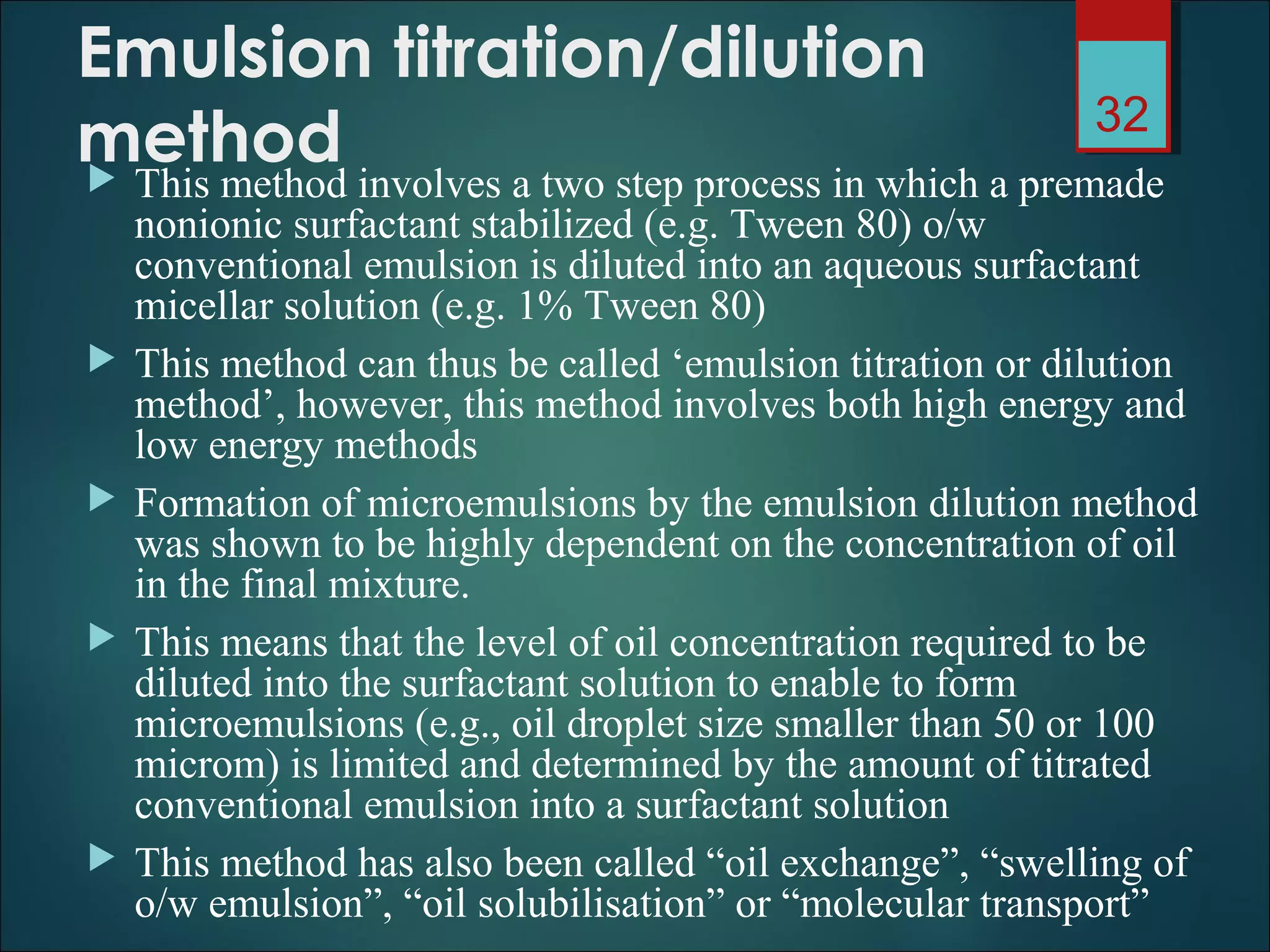 Emulsion titration/dilution
method This method involves a two step process in which a premade
nonionic surfactant stabilized (e.g. Tween 80) o/w
conventional emulsion is diluted into an aqueous surfactant
micellar solution (e.g. 1% Tween 80)
 This method can thus be called ‘emulsion titration or dilution
method’, however, this method involves both high energy and
low energy methods
 Formation of microemulsions by the emulsion dilution method
was shown to be highly dependent on the concentration of oil
in the final mixture.
 This means that the level of oil concentration required to be
diluted into the surfactant solution to enable to form
microemulsions (e.g., oil droplet size smaller than 50 or 100
microm) is limited and determined by the amount of titrated
conventional emulsion into a surfactant solution
 This method has also been called “oil exchange”, “swelling of
o/w emulsion”, “oil solubilisation” or “molecular transport”
32
 