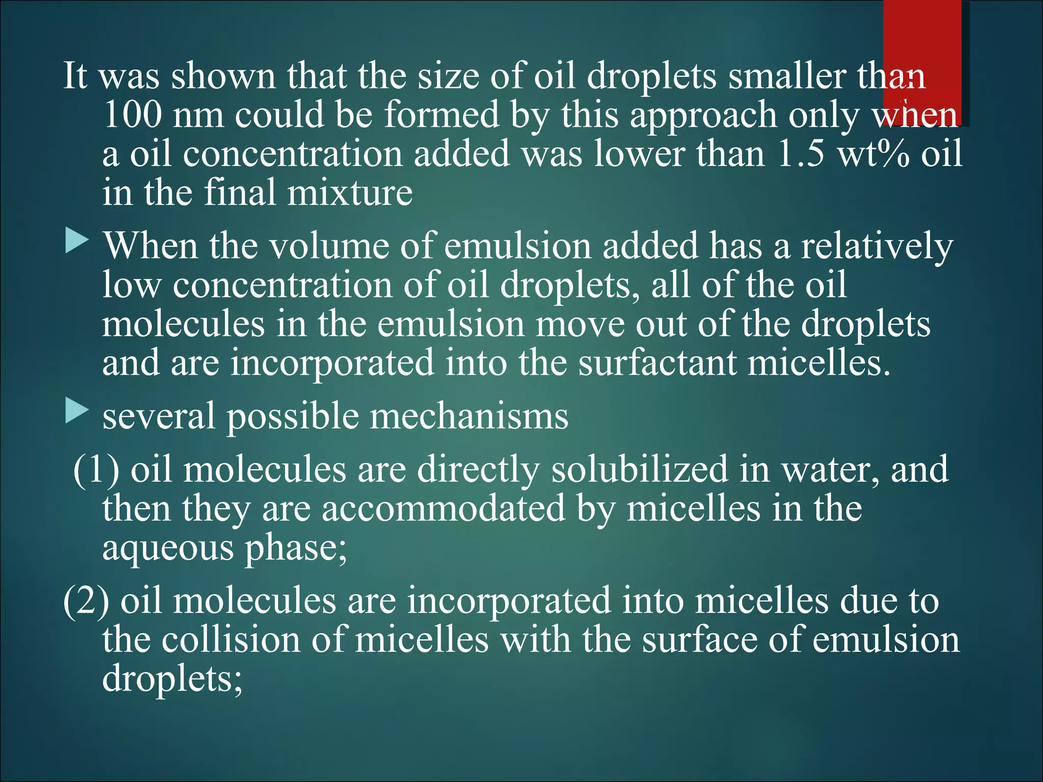 It was shown that the size of oil droplets smaller than
100 nm could be formed by this approach only when
a oil concentration added was lower than 1.5 wt% oil
in the final mixture
 When the volume of emulsion added has a relatively
low concentration of oil droplets, all of the oil
molecules in the emulsion move out of the droplets
and are incorporated into the surfactant micelles.
 several possible mechanisms
(1) oil molecules are directly solubilized in water, and
then they are accommodated by micelles in the
aqueous phase;
(2) oil molecules are incorporated into micelles due to
the collision of micelles with the surface of emulsion
droplets;
33
 