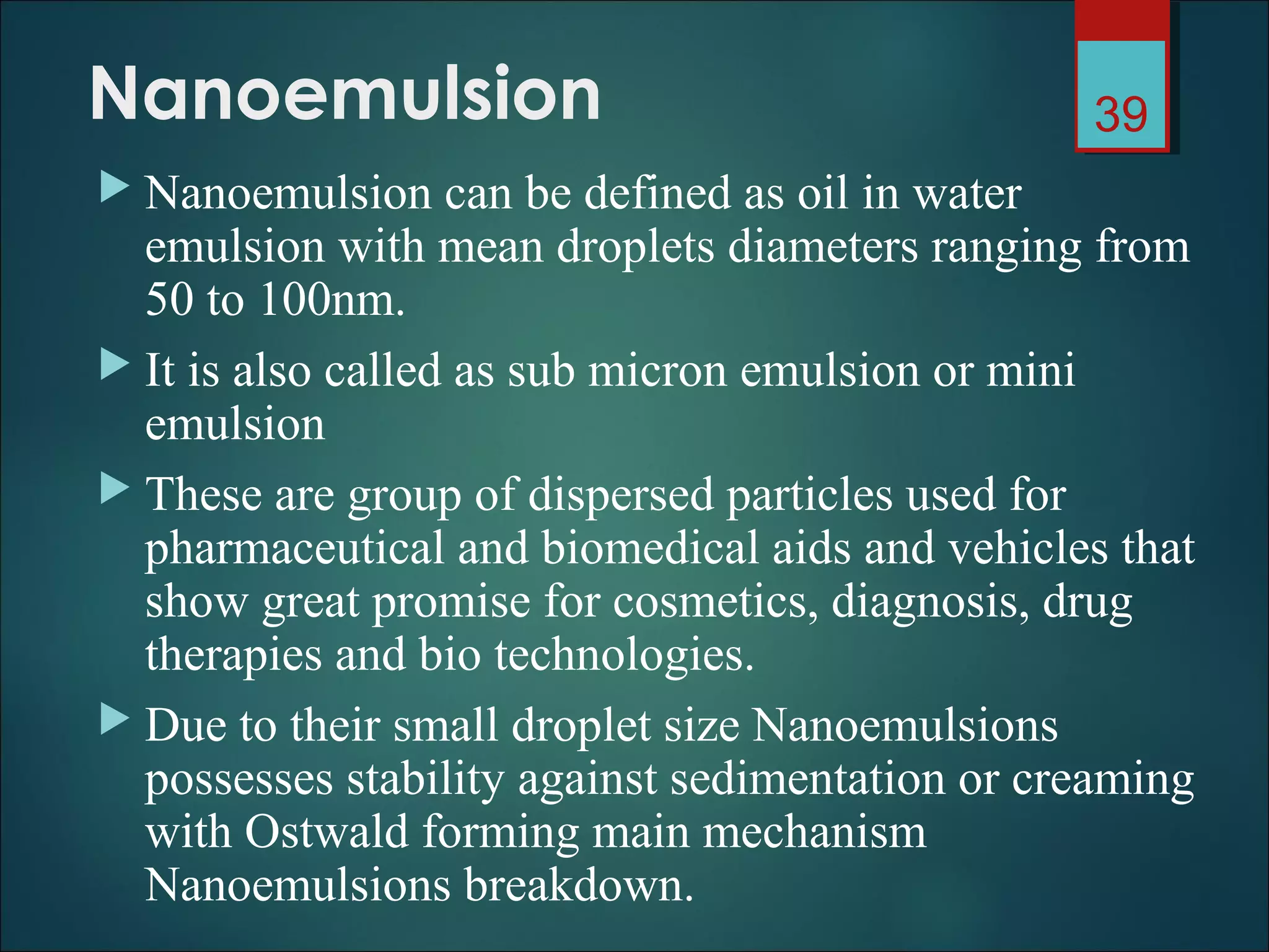 Nanoemulsion
 Nanoemulsion can be defined as oil in water
emulsion with mean droplets diameters ranging from
50 to 100nm.
 It is also called as sub micron emulsion or mini
emulsion
 These are group of dispersed particles used for
pharmaceutical and biomedical aids and vehicles that
show great promise for cosmetics, diagnosis, drug
therapies and bio technologies.
 Due to their small droplet size Nanoemulsions
possesses stability against sedimentation or creaming
with Ostwald forming main mechanism
Nanoemulsions breakdown.
39
 