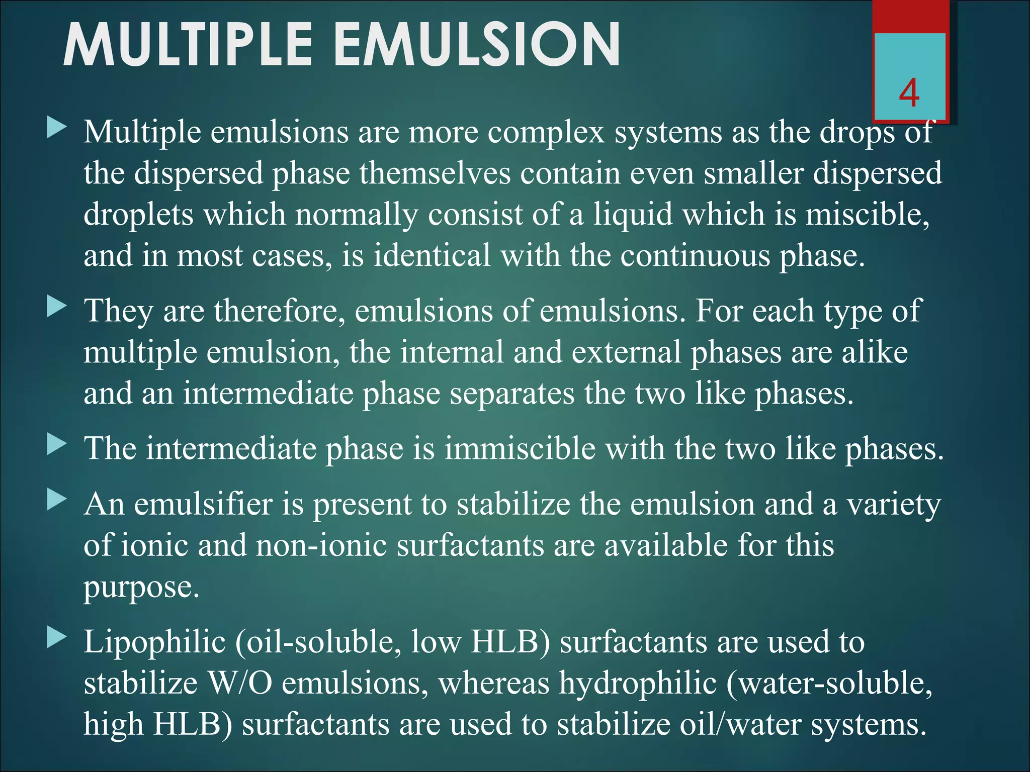 MULTIPLE EMULSION
 Multiple emulsions are more complex systems as the drops of
the dispersed phase themselves contain even smaller dispersed
droplets which normally consist of a liquid which is miscible,
and in most cases, is identical with the continuous phase.
 They are therefore, emulsions of emulsions. For each type of
multiple emulsion, the internal and external phases are alike
and an intermediate phase separates the two like phases.
 The intermediate phase is immiscible with the two like phases.
 An emulsifier is present to stabilize the emulsion and a variety
of ionic and non-ionic surfactants are available for this
purpose.
 Lipophilic (oil-soluble, low HLB) surfactants are used to
stabilize W/O emulsions, whereas hydrophilic (water-soluble,
high HLB) surfactants are used to stabilize oil/water systems.
4
 
