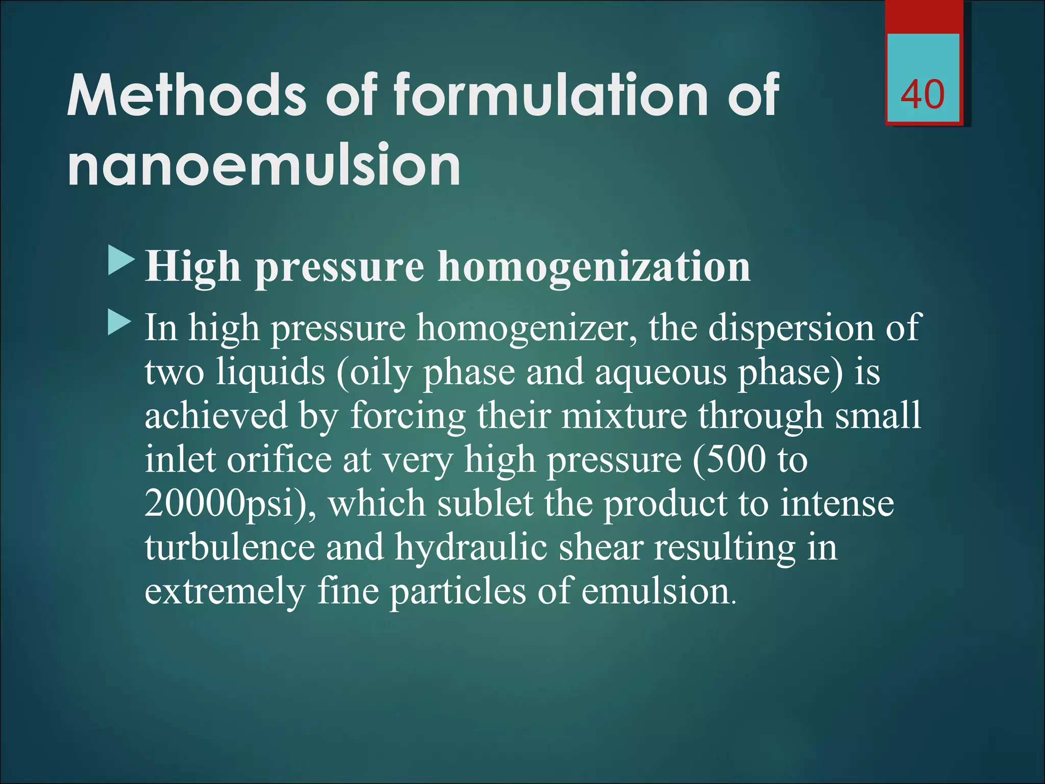 Methods of formulation of
nanoemulsion
High pressure homogenization
 In high pressure homogenizer, the dispersion of
two liquids (oily phase and aqueous phase) is
achieved by forcing their mixture through small
inlet orifice at very high pressure (500 to
20000psi), which sublet the product to intense
turbulence and hydraulic shear resulting in
extremely fine particles of emulsion.
40
 