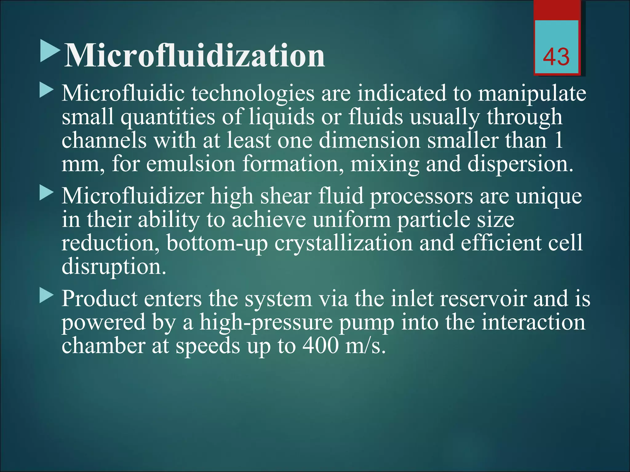 Microfluidization
 Microfluidic technologies are indicated to manipulate
small quantities of liquids or fluids usually through
channels with at least one dimension smaller than 1
mm, for emulsion formation, mixing and dispersion.
 Microfluidizer high shear fluid processors are unique
in their ability to achieve uniform particle size
reduction, bottom-up crystallization and efficient cell
disruption.
 Product enters the system via the inlet reservoir and is
powered by a high-pressure pump into the interaction
chamber at speeds up to 400 m/s.
43
 