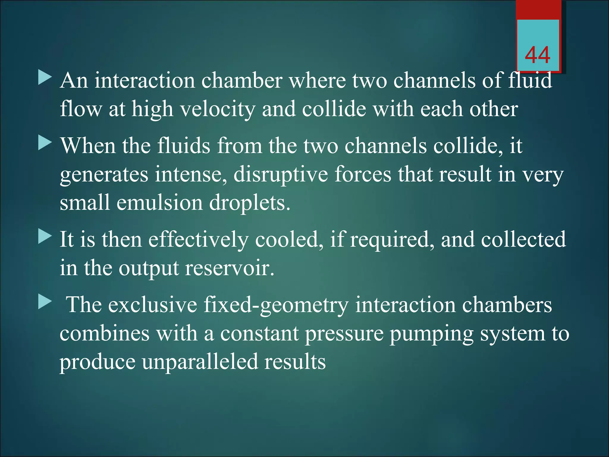  An interaction chamber where two channels of fluid
flow at high velocity and collide with each other
 When the fluids from the two channels collide, it
generates intense, disruptive forces that result in very
small emulsion droplets.
 It is then effectively cooled, if required, and collected
in the output reservoir.
 The exclusive fixed-geometry interaction chambers
combines with a constant pressure pumping system to
produce unparalleled results
44
 