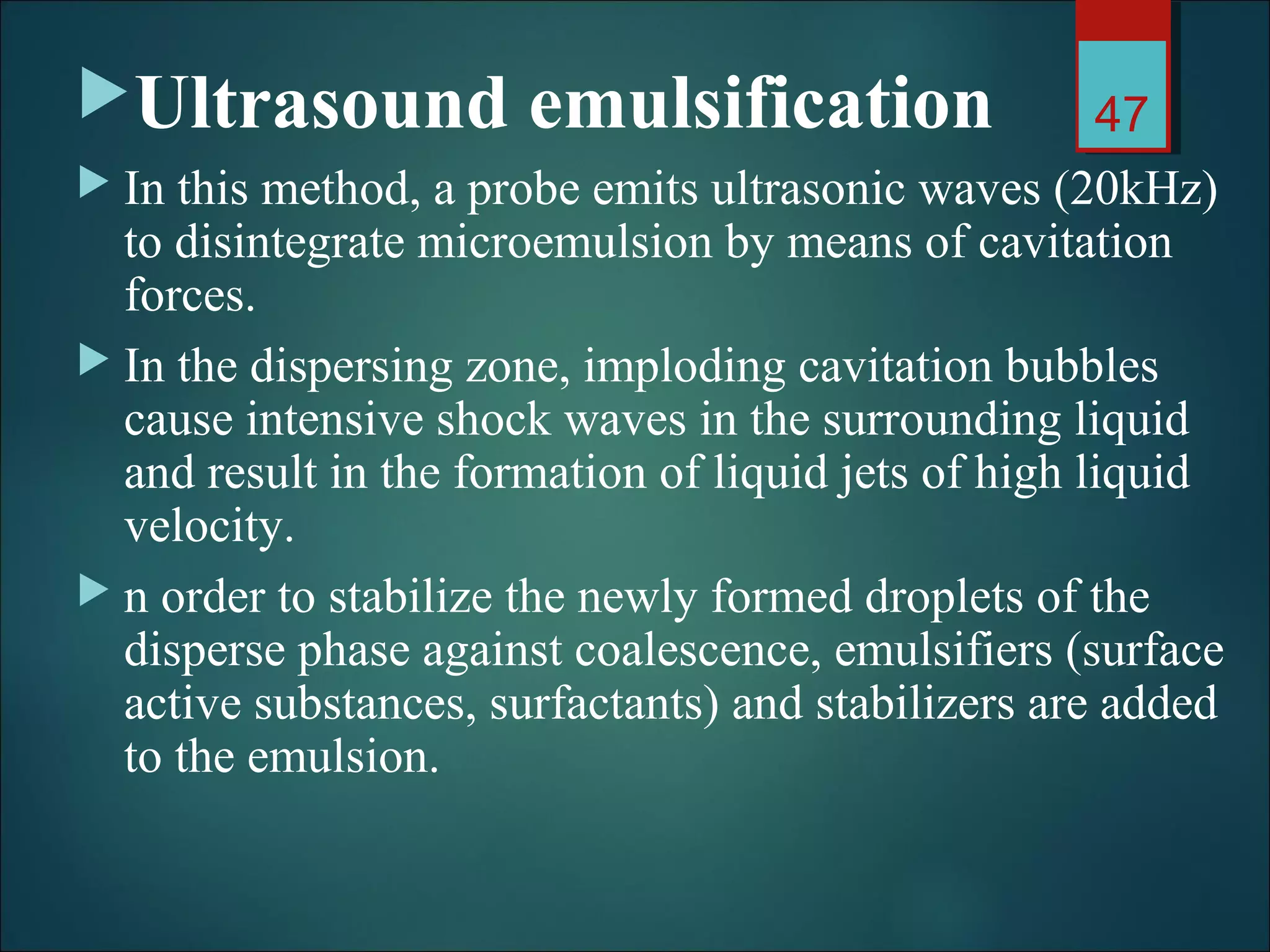Ultrasound emulsification
 In this method, a probe emits ultrasonic waves (20kHz)
to disintegrate microemulsion by means of cavitation
forces.
 In the dispersing zone, imploding cavitation bubbles
cause intensive shock waves in the surrounding liquid
and result in the formation of liquid jets of high liquid
velocity.
 n order to stabilize the newly formed droplets of the
disperse phase against coalescence, emulsifiers (surface
active substances, surfactants) and stabilizers are added
to the emulsion.
47
 