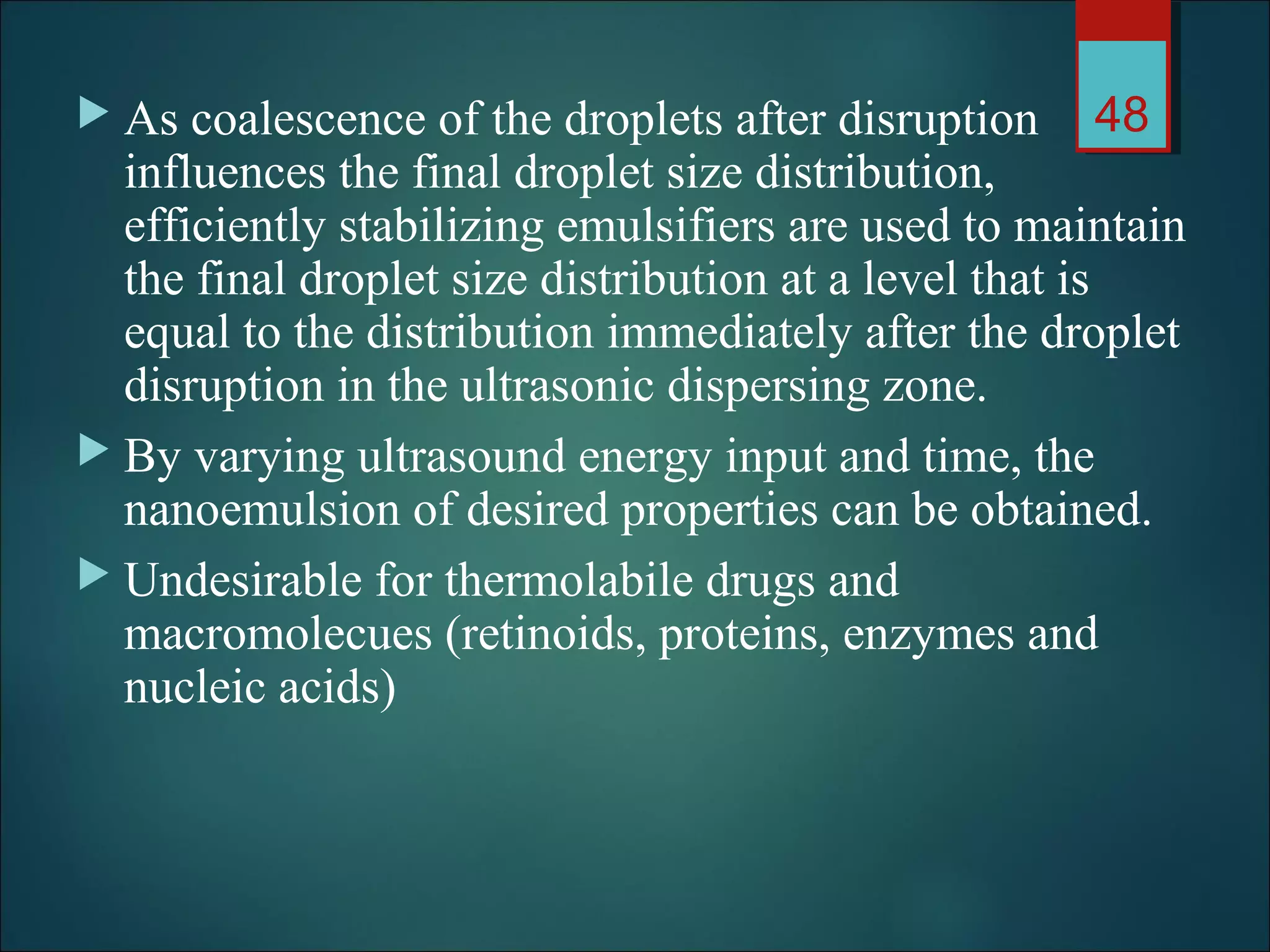  As coalescence of the droplets after disruption
influences the final droplet size distribution,
efficiently stabilizing emulsifiers are used to maintain
the final droplet size distribution at a level that is
equal to the distribution immediately after the droplet
disruption in the ultrasonic dispersing zone.
 By varying ultrasound energy input and time, the
nanoemulsion of desired properties can be obtained.
 Undesirable for thermolabile drugs and
macromolecues (retinoids, proteins, enzymes and
nucleic acids)
48
 