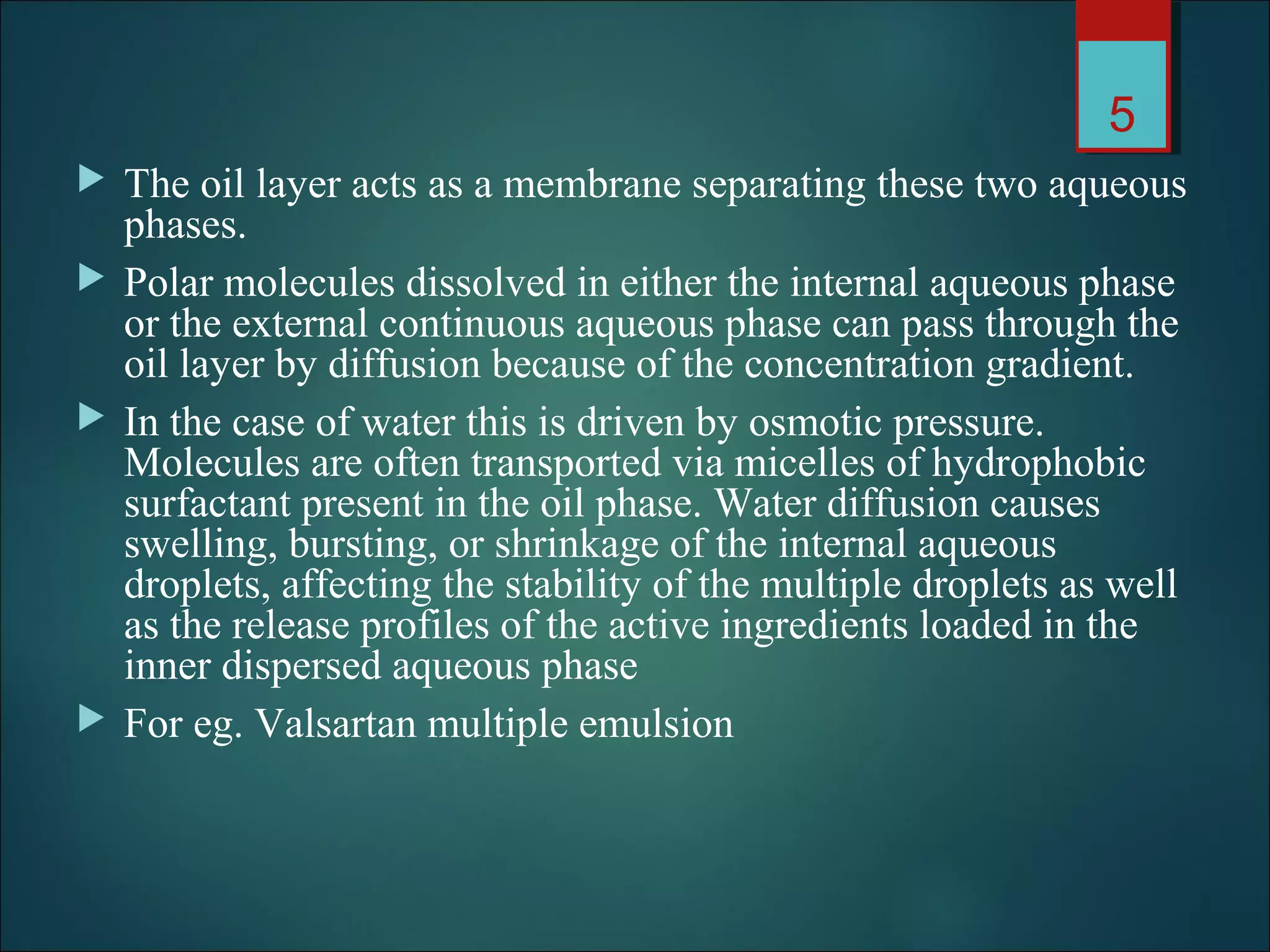  The oil layer acts as a membrane separating these two aqueous
phases.
 Polar molecules dissolved in either the internal aqueous phase
or the external continuous aqueous phase can pass through the
oil layer by diffusion because of the concentration gradient.
 In the case of water this is driven by osmotic pressure.
Molecules are often transported via micelles of hydrophobic
surfactant present in the oil phase. Water diffusion causes
swelling, bursting, or shrinkage of the internal aqueous
droplets, affecting the stability of the multiple droplets as well
as the release profiles of the active ingredients loaded in the
inner dispersed aqueous phase
 For eg. Valsartan multiple emulsion
5
 