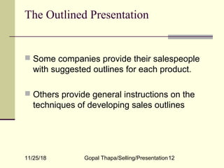 11/25/18 Gopal Thapa/Selling/Presentation12
The Outlined Presentation
 Some companies provide their salespeople
with suggested outlines for each product.
 Others provide general instructions on the
techniques of developing sales outlines
 