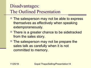 11/25/18 Gopal Thapa/Selling/Presentation14
Disadvantages:
The Outlined Presentation
 The salesperson may not be able to express
themselves as effectively when speaking
extemporaneously.
 There is a greater chance to be sidetracked
from the sales story.
 The salesperson may not be prepare the
sales talk as carefully when it is not
committed to memory.
 