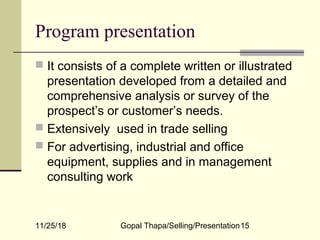 11/25/18 Gopal Thapa/Selling/Presentation15
Program presentation
 It consists of a complete written or illustrated
presentation developed from a detailed and
comprehensive analysis or survey of the
prospect’s or customer’s needs.
 Extensively used in trade selling
 For advertising, industrial and office
equipment, supplies and in management
consulting work
 