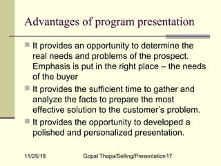 11/25/18 Gopal Thapa/Selling/Presentation17
Advantages of program presentation
 It provides an opportunity to determine the
real needs and problems of the prospect.
Emphasis is put in the right place – the needs
of the buyer
 It provides the sufficient time to gather and
analyze the facts to prepare the most
effective solution to the customer’s problem.
 It provides the opportunity to developed a
polished and personalized presentation.
 