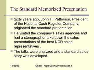 11/25/18 Gopal Thapa/Selling/Presentation4
The Standard Memorized Presentation
 Sixty years ago, John H. Patterson, President
of the National Cash Register Company,
originated the standard presentation
 He visited the company’s sales agencies and
had a stenographer take down the sales
presentations of the best NCR sales
representatives .
 The talks were analyzed and a standard sales
story was developed.
 