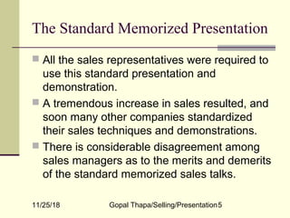 11/25/18 Gopal Thapa/Selling/Presentation5
The Standard Memorized Presentation
 All the sales representatives were required to
use this standard presentation and
demonstration.
 A tremendous increase in sales resulted, and
soon many other companies standardized
their sales techniques and demonstrations.
 There is considerable disagreement among
sales managers as to the merits and demerits
of the standard memorized sales talks.
 