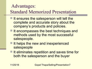 11/25/18 Gopal Thapa/Selling/Presentation7
Advantages:
Standard Memorized Presentation
 It ensures the salesperson will tell the
complete and accurate story about the
company’s products and policies.
 It encompasses the best techniques and
methods used by the most successful
salespeople.
 It helps the new and inexperienced
salespeople
 It eliminates repetition and saves time for
both the salesperson and the buyer
 