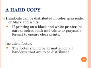 A HARD COPY
e) Handouts can be distributed in color, grayscale,

or black and white.
 If printing on a black and white printer, be
sure to select black and white or grayscale
format to ensure clear prints.

f) Include a footer.


The footer should be formatted on all
handouts that are to be distributed.
17

 