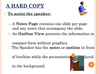 A HARD COPY
2. To assist the speaker:
a. A Notes Page contains one slide per page
and any notes that accompany the slide.
b. An Outline View presents the information in
compact form without graphics.
c. The Speaker has the notes or outline in front
of her/him while the presentation is displayed
in the background.

18

 