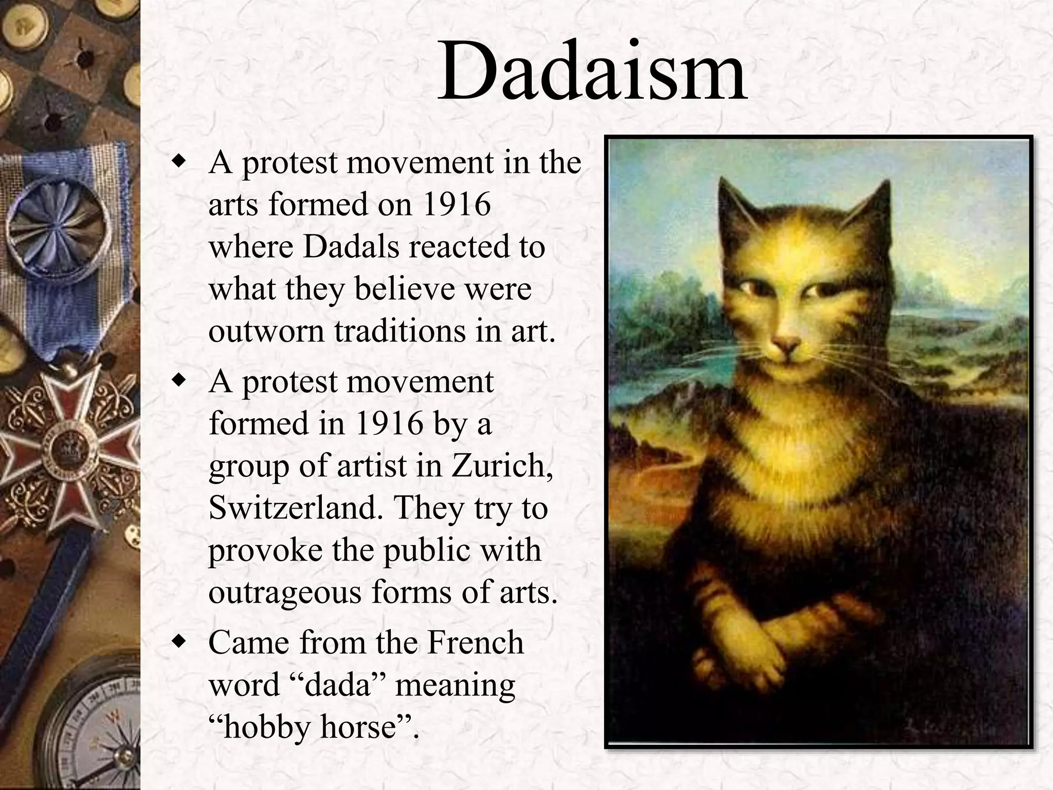 Dadaism 
 A protest movement in the 
arts formed on 1916 
where Dadals reacted to 
what they believe were 
outworn traditions in art. 
 A protest movement 
formed in 1916 by a 
group of artist in Zurich, 
Switzerland. They try to 
provoke the public with 
outrageous forms of arts. 
 Came from the French 
word “dada” meaning 
“hobby horse”. 
 