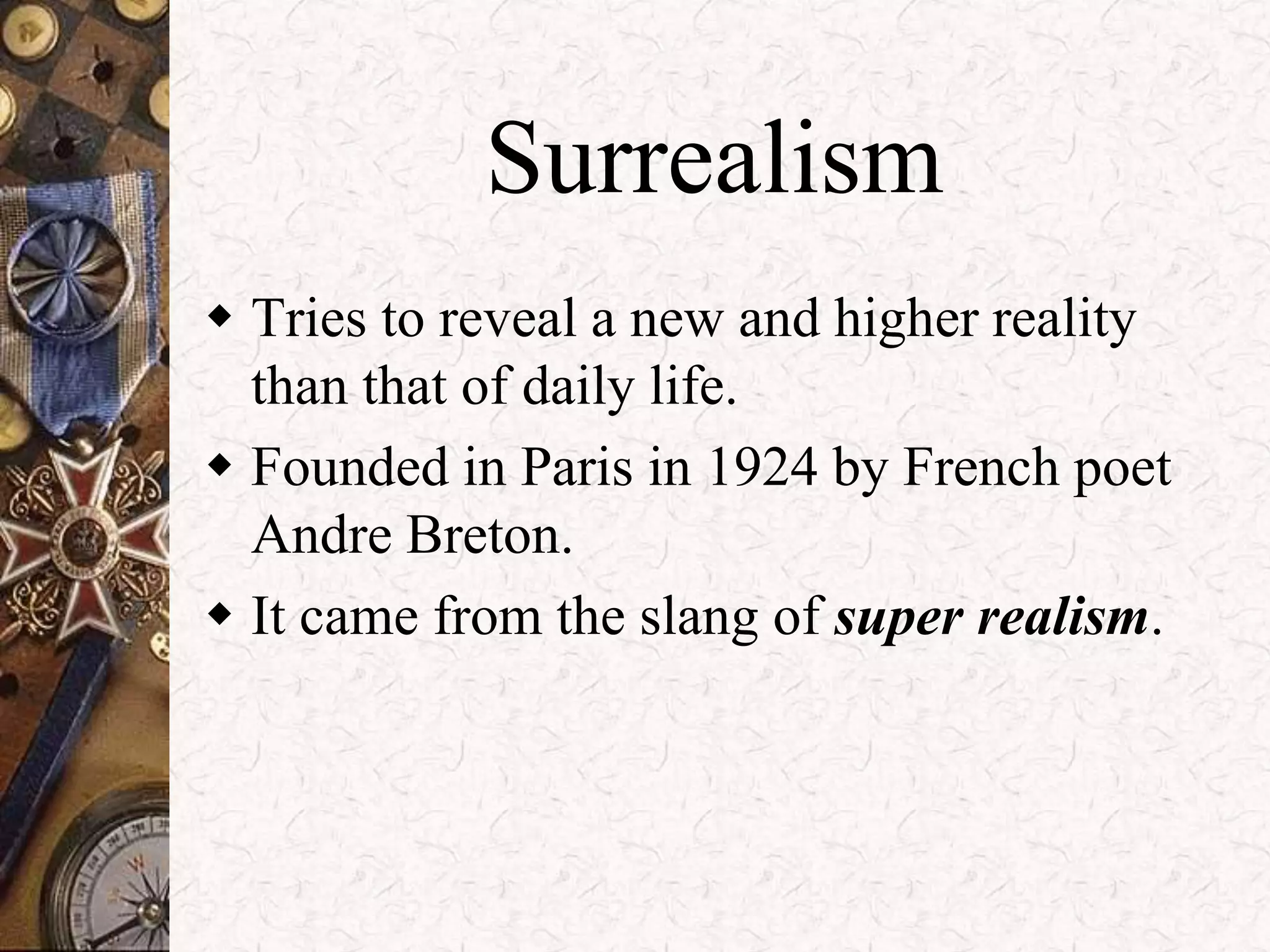 Surrealism 
 Tries to reveal a new and higher reality 
than that of daily life. 
 Founded in Paris in 1924 by French poet 
Andre Breton. 
 It came from the slang of super realism. 
 