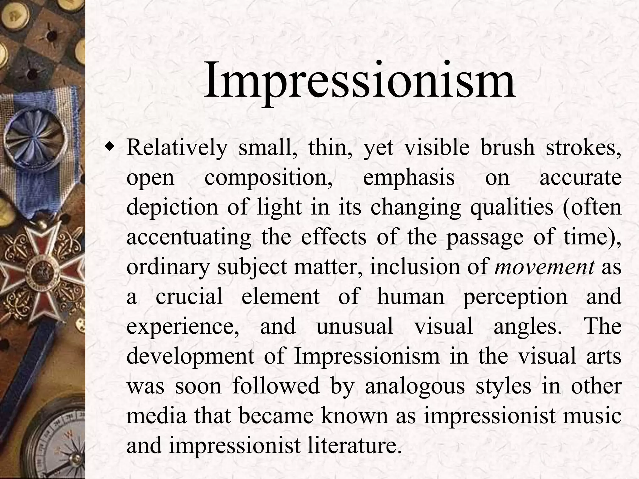 Impressionism 
 Relatively small, thin, yet visible brush strokes, 
open composition, emphasis on accurate 
depiction of light in its changing qualities (often 
accentuating the effects of the passage of time), 
ordinary subject matter, inclusion of movement as 
a crucial element of human perception and 
experience, and unusual visual angles. The 
development of Impressionism in the visual arts 
was soon followed by analogous styles in other 
media that became known as impressionist music 
and impressionist literature. 
 