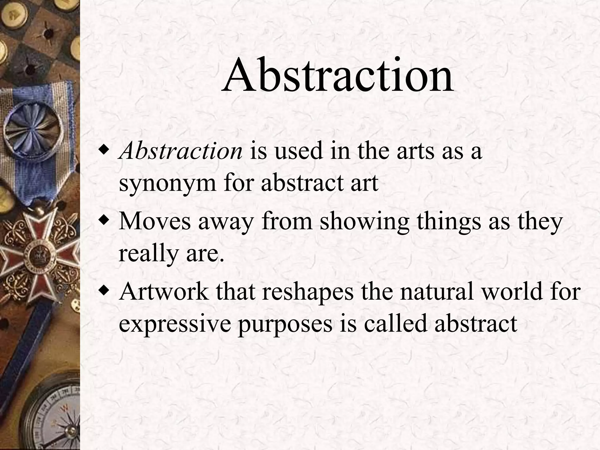 Abstraction 
 Abstraction is used in the arts as a 
synonym for abstract art 
 Moves away from showing things as they 
really are. 
 Artwork that reshapes the natural world for 
expressive purposes is called abstract 
 
