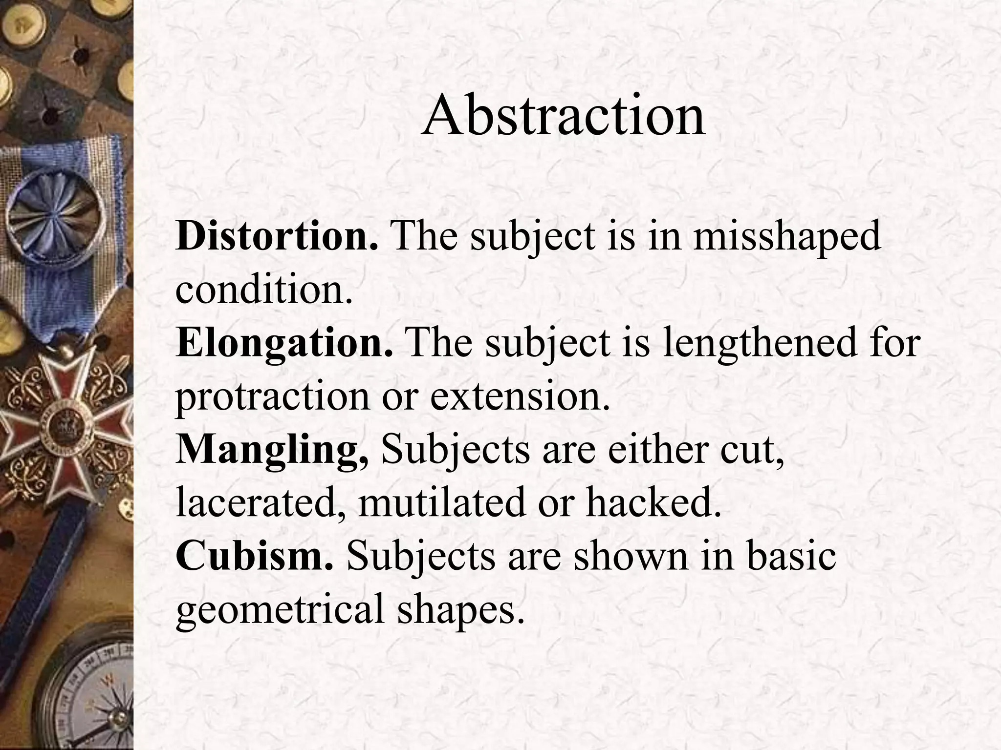 Abstraction 
Distortion. The subject is in misshaped 
condition. 
Elongation. The subject is lengthened for 
protraction or extension. 
Mangling, Subjects are either cut, 
lacerated, mutilated or hacked. 
Cubism. Subjects are shown in basic 
geometrical shapes. 
 