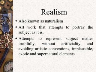 Realism 
 Also known as naturalism 
 Art work that attempts to portray the 
subject as it is. 
 Attempts to represent subject matter 
truthfully, without artificiality and 
avoiding artistic conventions, implausible, 
exotic and supernatural elements. 
 