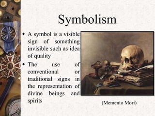 Symbolism 
 A symbol is a visible 
sign of something 
invisible such as idea 
of quality 
 The use of 
conventional or 
traditional signs in 
the representation of 
divine beings and 
spirits (Memento Mori) 
 