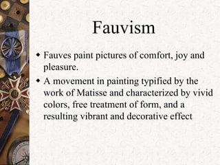 Fauvism 
 Fauves paint pictures of comfort, joy and 
pleasure. 
 A movement in painting typified by the 
work of Matisse and characterized by vivid 
colors, free treatment of form, and a 
resulting vibrant and decorative effect 
 