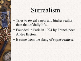 Surrealism 
 Tries to reveal a new and higher reality 
than that of daily life. 
 Founded in Paris in 1924 by French poet 
Andre Breton. 
 It came from the slang of super realism. 
 