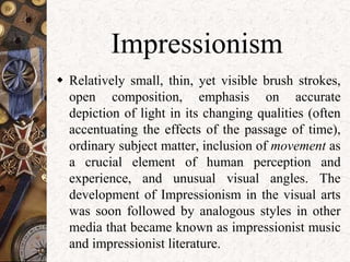 Impressionism 
 Relatively small, thin, yet visible brush strokes, 
open composition, emphasis on accurate 
depiction of light in its changing qualities (often 
accentuating the effects of the passage of time), 
ordinary subject matter, inclusion of movement as 
a crucial element of human perception and 
experience, and unusual visual angles. The 
development of Impressionism in the visual arts 
was soon followed by analogous styles in other 
media that became known as impressionist music 
and impressionist literature. 
 