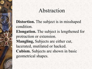 Abstraction 
Distortion. The subject is in misshaped 
condition. 
Elongation. The subject is lengthened for 
protraction or extension. 
Mangling, Subjects are either cut, 
lacerated, mutilated or hacked. 
Cubism. Subjects are shown in basic 
geometrical shapes. 
 