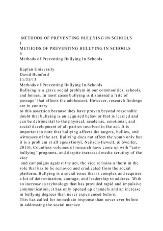 METHODS OF PREVENTING BULLYING IN SCHOOLS
1
METHODS OF PREVENTING BULLYING IN SCHOOLS
6
Methods of Preventing Bullying In Schools
Kaplan University
David Bumford
11/21/13
Methods of Preventing Bullying In Schools
Bullying is a grave social problem in our communities, schools,
and homes. In most cases bullying is dismissed a ‘rite of
passage’ that affects the adolescent. However, research findings
are in contrary
to this assertion because they have proven beyond reasonable
doubt that bullying is an acquired behavior that is learned and
can be detrimental to the physical, academic, emotional, and
social development of all parties involved in the act. It is
important to note that bullying affects the targets, bullies, and
witnesses of the act. Bullying does not affect the youth only but
it is a problem at all ages (Goryl, Neilsen-Hewett, & Sweller,
2013). Countless volumes of research have come up with “anti-
bullying” programs, and despite increased media scrutiny of the
vice
and campaigns against the act, the vice remains a thorn in the
sole that has to be removed and eradicated from the social
platform. Bullying is a social issue that is complex and requires
a lot of determination, courage, and leadership to address. With
an increase in technology that has provided rapid and impulsive
communication, it has only opened up channels and an increase
in bullying degrees than never experienced before.
This has called for immediate response than never ever before
in addressing the social menace
 