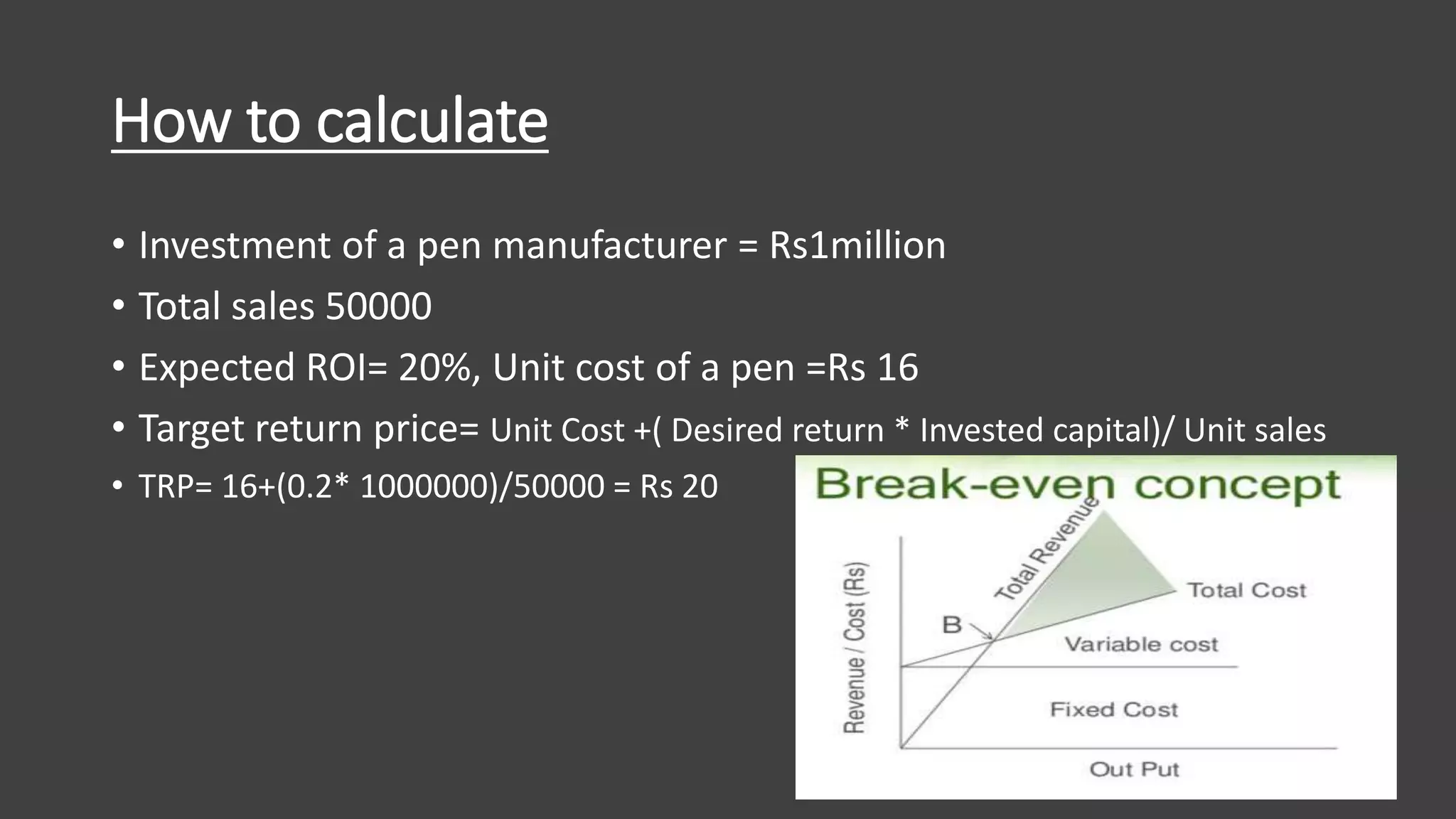 How to calculate
• Investment of a pen manufacturer = Rs1million
• Total sales 50000
• Expected ROI= 20%, Unit cost of a pen =Rs 16
• Target return price= Unit Cost +( Desired return * Invested capital)/ Unit sales
• TRP= 16+(0.2* 1000000)/50000 = Rs 20
 