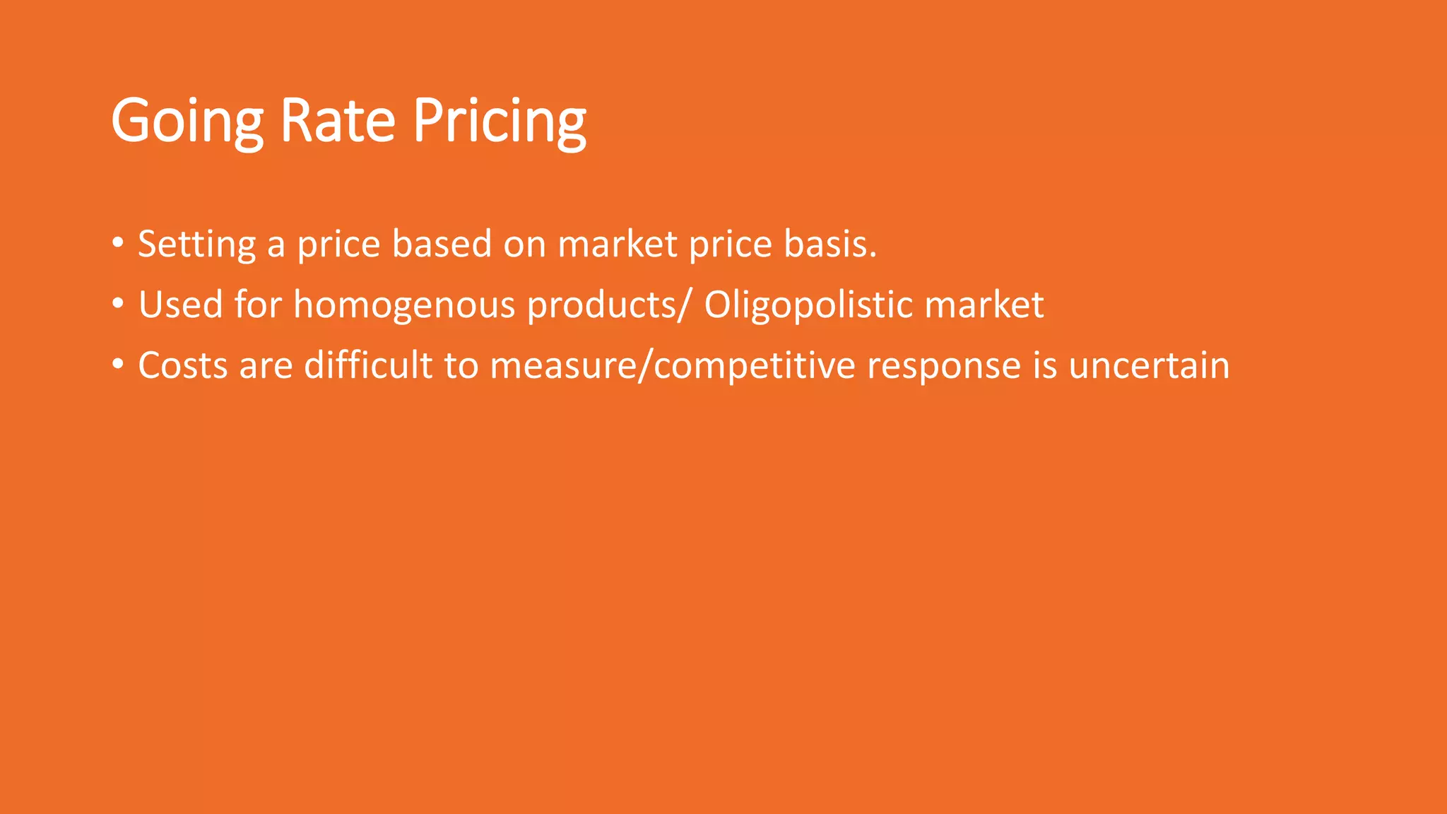 Going Rate Pricing
• Setting a price based on market price basis.
• Used for homogenous products/ Oligopolistic market
• Costs are difficult to measure/competitive response is uncertain
 