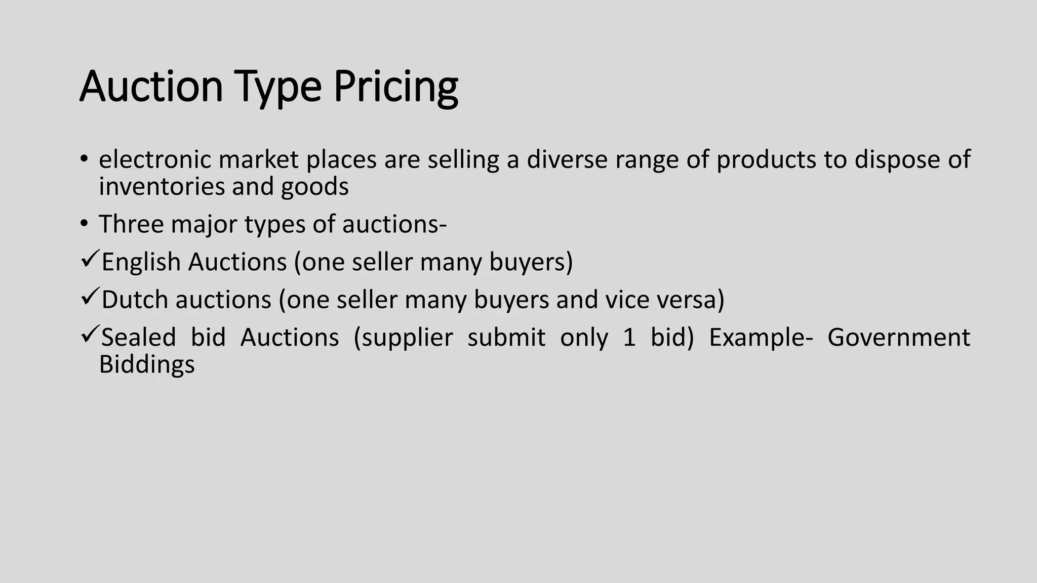 Auction Type Pricing
• electronic market places are selling a diverse range of products to dispose of
inventories and goods
• Three major types of auctions-
English Auctions (one seller many buyers)
Dutch auctions (one seller many buyers and vice versa)
Sealed bid Auctions (supplier submit only 1 bid) Example- Government
Biddings
 