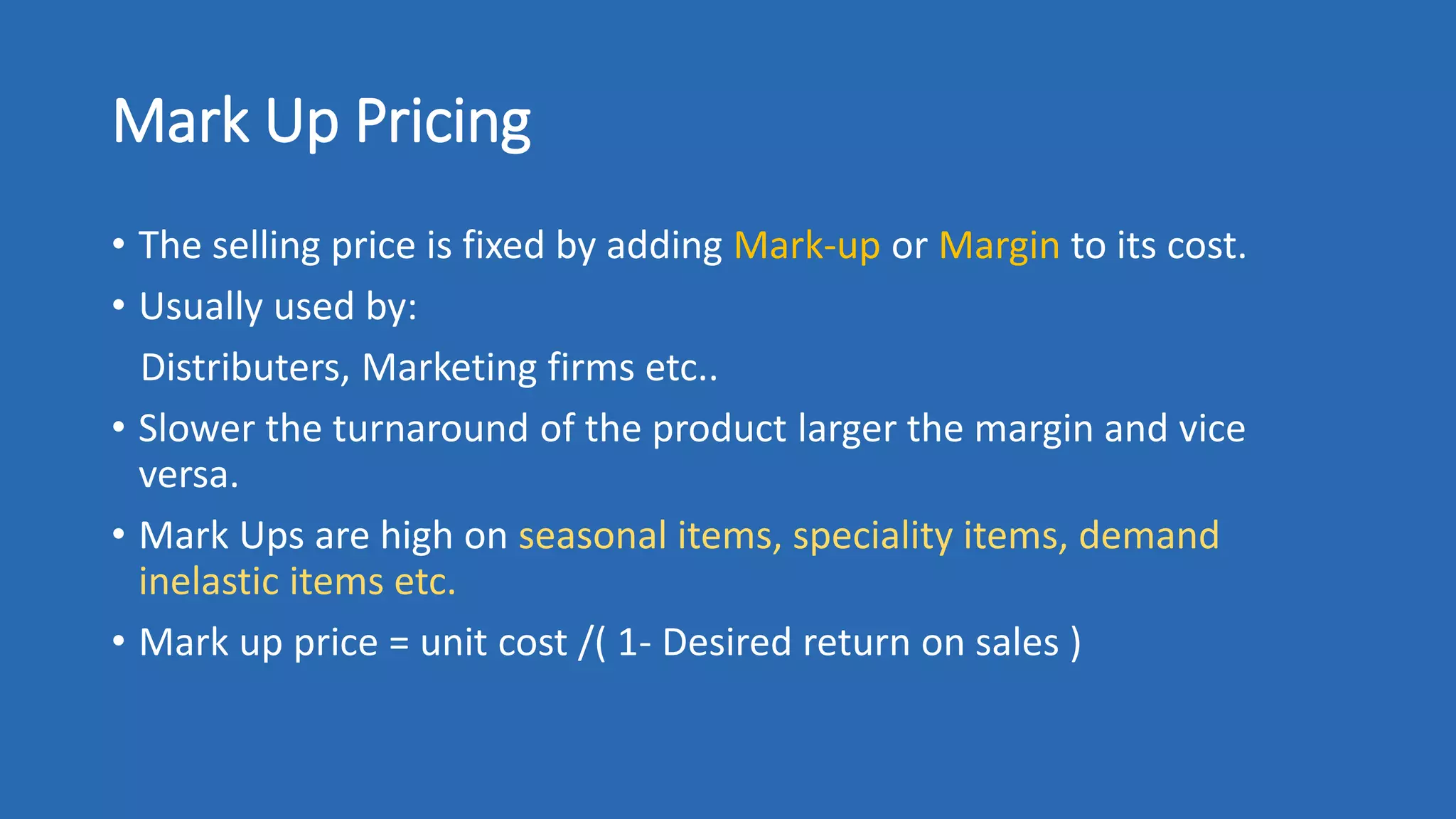 Mark Up Pricing
• The selling price is fixed by adding Mark-up or Margin to its cost.
• Usually used by:
Distributers, Marketing firms etc..
• Slower the turnaround of the product larger the margin and vice
versa.
• Mark Ups are high on seasonal items, speciality items, demand
inelastic items etc.
• Mark up price = unit cost /( 1- Desired return on sales )
 