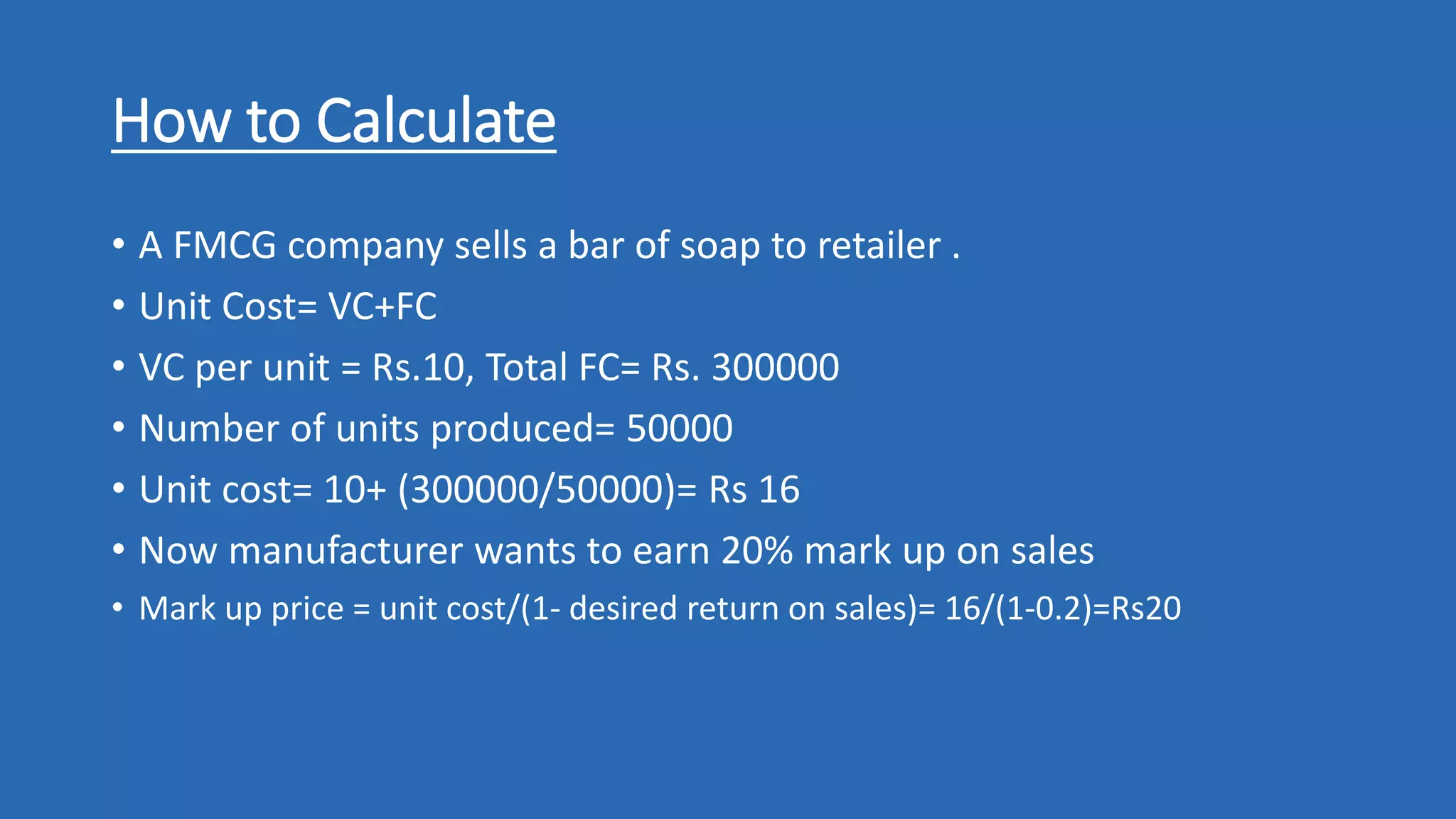 How to Calculate
• A FMCG company sells a bar of soap to retailer .
• Unit Cost= VC+FC
• VC per unit = Rs.10, Total FC= Rs. 300000
• Number of units produced= 50000
• Unit cost= 10+ (300000/50000)= Rs 16
• Now manufacturer wants to earn 20% mark up on sales
• Mark up price = unit cost/(1- desired return on sales)= 16/(1-0.2)=Rs20
 