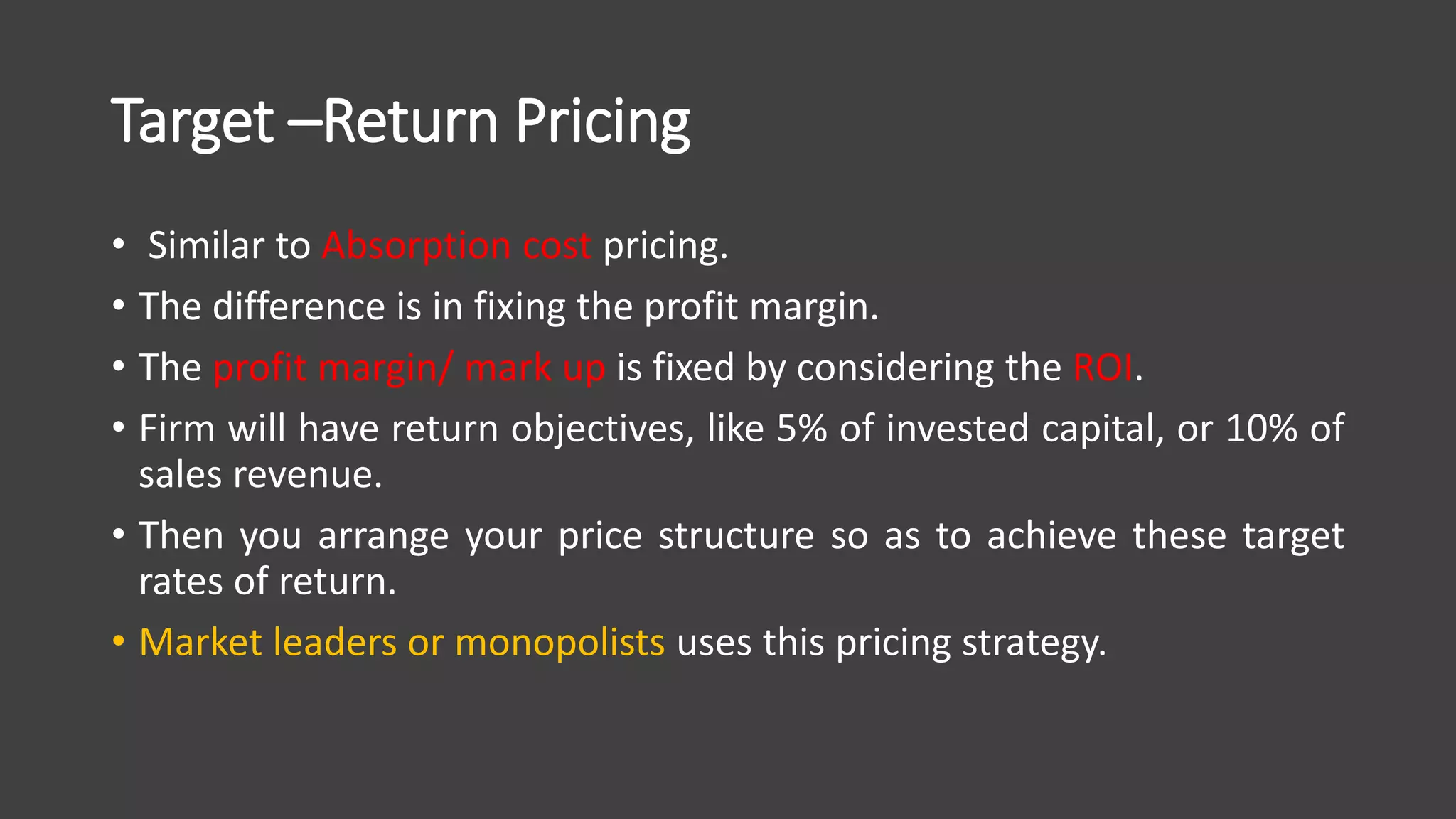 Target –Return Pricing
• Similar to Absorption cost pricing.
• The difference is in fixing the profit margin.
• The profit margin/ mark up is fixed by considering the ROI.
• Firm will have return objectives, like 5% of invested capital, or 10% of
sales revenue.
• Then you arrange your price structure so as to achieve these target
rates of return.
• Market leaders or monopolists uses this pricing strategy.
 