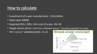 How to calculate
• Investment of a pen manufacturer = Rs1million
• Total sales 50000
• Expected ROI= 20%, Unit cost of a pen =Rs 16
• Target return price= Unit Cost +( Desired return * Invested capital)/ Unit sales
• TRP= 16+(0.2* 1000000)/50000 = Rs 20
 