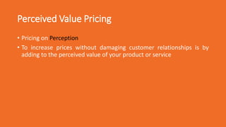 Perceived Value Pricing
• Pricing on Perception
• To increase prices without damaging customer relationships is by
adding to the perceived value of your product or service
 
